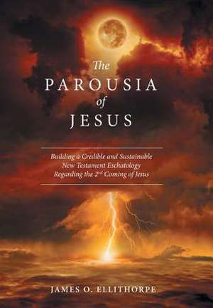 The Parousia of Jesus: Building a Credible and Sustainable New Testament Eschatology Regarding the 2nd Coming of Jesus de James O. Ellithorpe, M. DIV Ph. D.