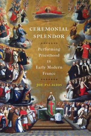 Ceremonial Splendor – Performing Priesthood in Early Modern France de Joy Palacios