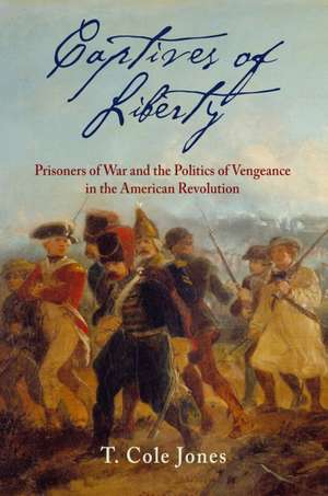 Captives of Liberty – Prisoners of War and the Politics of Vengeance in the American Revolution de T. Cole Jones