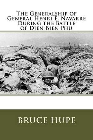 The Generalship of General Henri E. Navarre During the Battle of Dien Bien Phu de Bruce H. Hupe