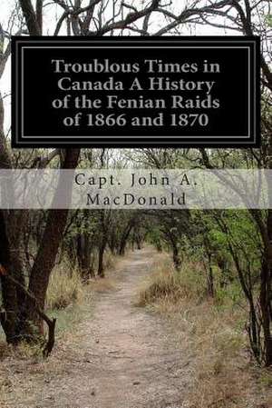 Troublous Times in Canada a History of the Fenian Raids of 1866 and 1870 de Capt John a. MacDonald