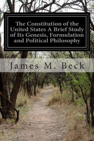 The Constitution of the United States a Brief Study of Its Genesis, Formulation and Political Philosophy de James M. Beck