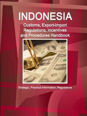 Indonesia Customs, Export-Import Regulations, Incentives and Procedures Handbook - Strategic, Practical Information, Regulations de Inc Ibp