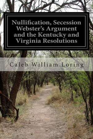 Nullification, Secession Webster's Argument and the Kentucky and Virginia Resolutions de Caleb William Loring