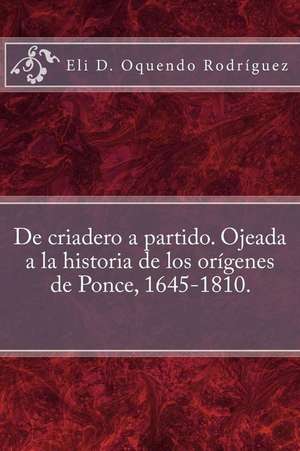 de Criadero a Partido. Ojeada a la Historia de Los Origenes de Ponce, 1645-1810. de Eli D. Oquendo Rodriguez