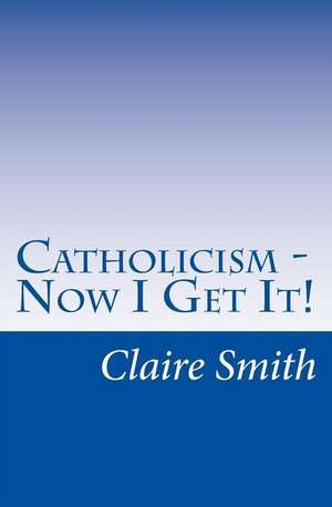 Catholicism - Now I Get It! de Claire Smith