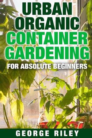 Urban Organic Container Gardening for Absolute Beginners de George Riley