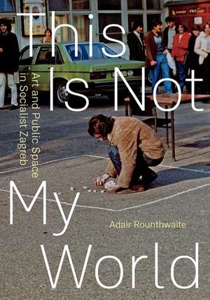 This Is Not My World: Art and Public Space in Socialist Zagreb de Adair Rounthwaite