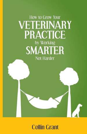 How to Grow Your Veterinary Practice by Working Smarter, Not Harder de Collin Grant