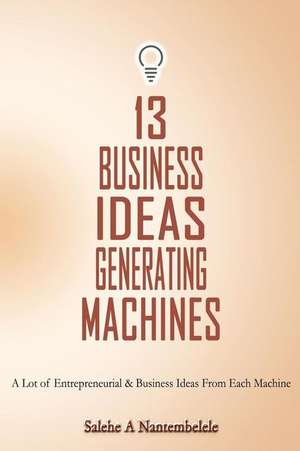 13 Business Ideas Generating Machines: A Lot of Entrepreneurial & Business Ideas from Each Machine de Salehe a. Nantembelele