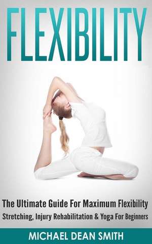 Flexibility: The Ultimate Guide for Maximum Flexibility - Stretching, Injury Rehabilitation & Yoga for Beginners de Michael Dean Smith