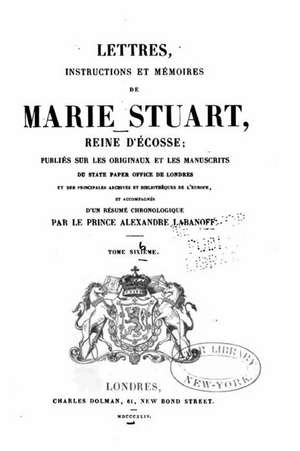 Lettres, Instructions Et Memoires de Marie Stuart, Reine D'Ecosse - Tome Sixieme de Marie Stuart