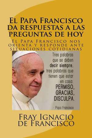 El Papa Francisco Da Respuestas a Las Preguntas de Hoy: El Papa Francisco Nos Orienta y Responde Ante Situaciones Cotidianas de Fray Ignacio De Francisco