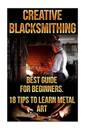 Creative Blacksmithing Best Guide for Beginners. 18 Tips to Learn Metal Art de David Black