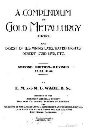 A Compendium of Gold Metallurgy (Ores), and Digest of U.S. Mining Laws, Water Rights, Desert Land Law, Etc. de E. M. Wade