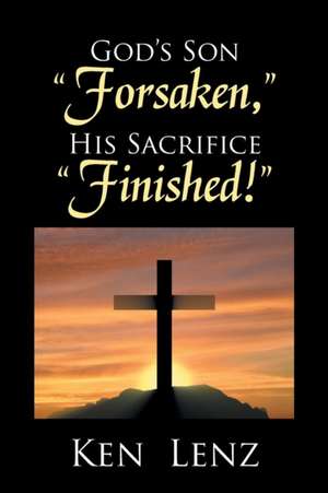 God's Son "Forsaken," His Sacrifice "Finished!" de Lenz, Ken