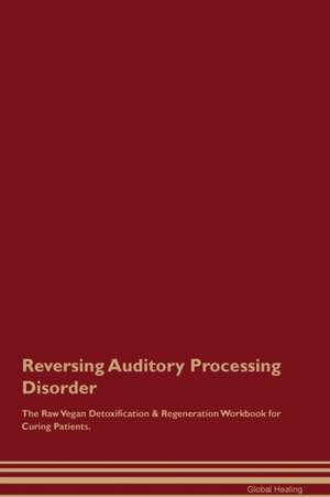 Reversing Auditory Processing Disorder The Raw Vegan Detoxification & Regeneration Workbook for Curing Patients de Global Healing