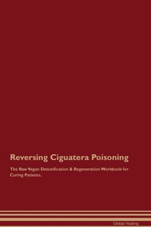 Reversing Ciguatera Poisoning The Raw Vegan Detoxification & Regeneration Workbook for Curing Patients de Global Healing