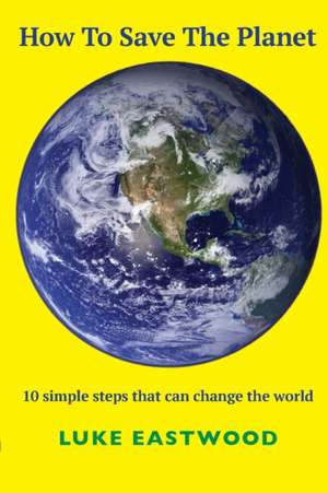 How To Save The Planet: 10 simple steps that can change the world de Luke Eastwood