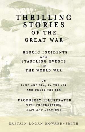 Thrilling Stories of the Great War - Heroic Incidents and Startling Events of the World War on Land and Sea, in the Air and Under the Sea - Profusely Illustrated with Photographs, Maps and Drawings de Captain Logan Howard-Smith