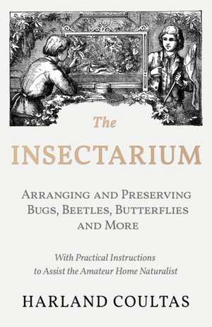 The Insectarium - Collecting, Arranging and Preserving Bugs, Beetles, Butterflies and More - With Practical Instructions to Assist the Amateur Home Naturalist de Harland Coultas