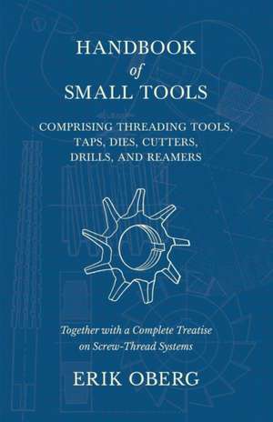 Handbook of Small Tools Comprising Threading Tools, Taps, Dies, Cutters, Drills, and Reamers - Together with a Complete Treatise on Screw-Thread Systems de Erik Oberg