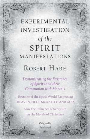 Experimental Investigation of the Spirit Manifestations, Demonstrating the Existence of Spirits and their Communion with Mortals - Doctrine of the Spirit World Respecting Heaven, Hell, Morality, and God de Robert Hare