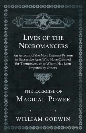 Lives of the Necromancers - An Account of the Most Eminent Persons in Successive Ages Who Have Claimed for Themselves, or to Whom Has Been Imputed by Others - The Exercise of Magical Power de William Godwin