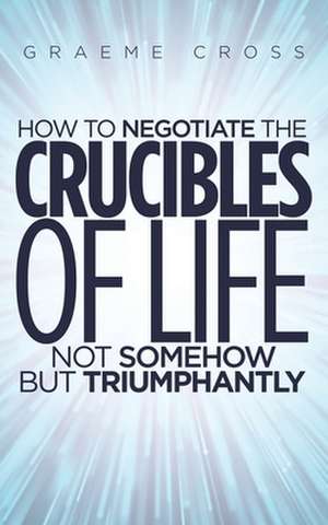 How to Negotiate the Crucibles of Life not Somehow but Triumphantly de Graeme Cross