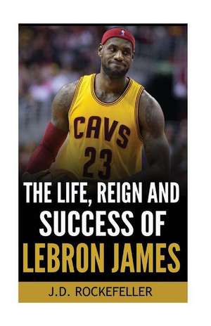 The Life, Reign and Success of Lebron James de J. D. Rockefelelr