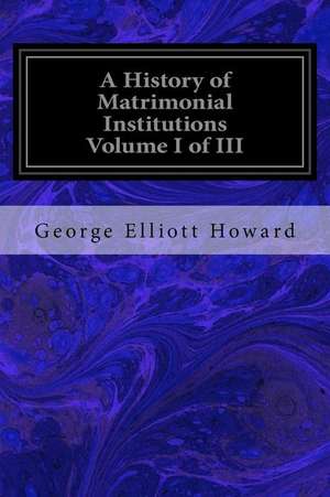 A History of Matrimonial Institutions Volume I of III de George Elliott Howard