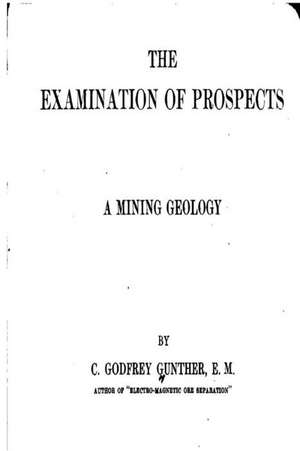 The Examination of Prospects, a Mining Geology de C. Godfrey Gunther