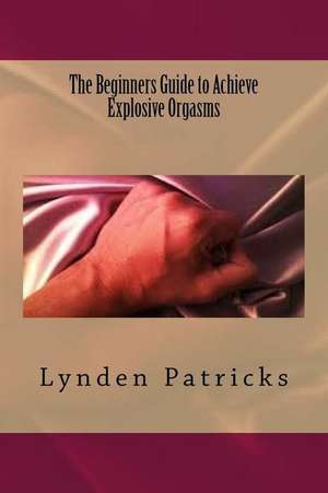 The Beginners Guide to Achieve Explosive Orgasms de Lynden Patricks