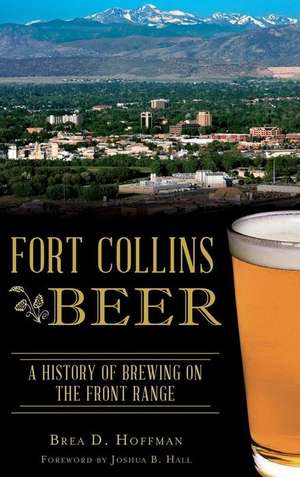 Fort Collins Beer: A History of Brewing on the Front Range de Brea D. Hoffman