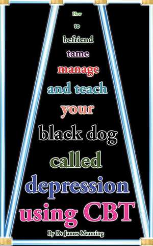 How to Befriend Tame, Manage, and Teach Your Black Dog Called Depression Using CBT de Dr James Manning