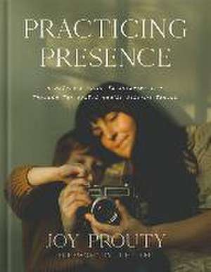 Practicing Presence – A Mother`s Guide to Savoring Life through the Photos You`re Already Taking de Joy Prouty