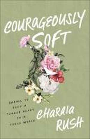 Courageously Soft – Daring to Keep a Tender Heart in a Tough World de Charaia Rush