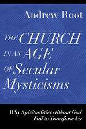 The Church in an Age of Secular Mysticisms – Why Spiritualities without God Fail to Transform Us de Andrew Root