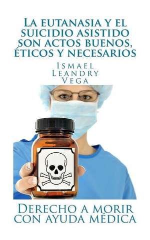 La Eutanasia y El Suicidio Asistido Son Actos Buenos, Eticos y Necesarios de Ismael Leandry-Vega