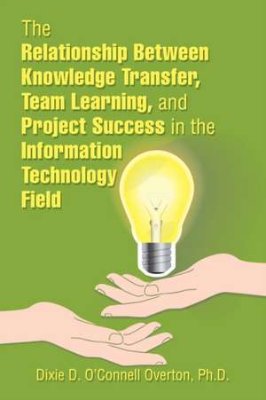 The Relationship Between Knowledge Transfer, Team Learning, and Project Success in the Information Technology Field de Dixie D. O'Connell Overton