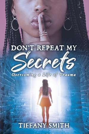 Don't Repeat My Secrets: Overcoming a Life of Trauma de Tiffany Smith