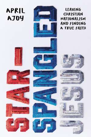 Star-Spangled Jesus: Leaving Christian Nationalism and Finding A True Faith de April Ajoy