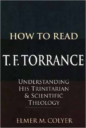 How to Read T. F. Torrance: Understanding His Trinitarian & Scientific Theology de Elmer M. Colyer