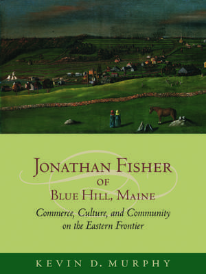 Jonathan Fisher of Blue Hill, Maine: Commerce, Culture, and Community on the Eastern Frontier de Kevin D. Murphy