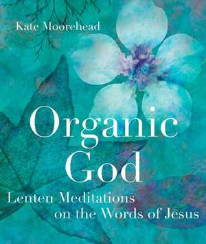 Organic God: Lenten Meditations on the Words of Jesus de Kate Moorehead