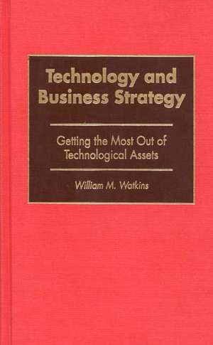 Technology and Business Strategy: Getting the Most Out of Technological Assets de William M. Watkins