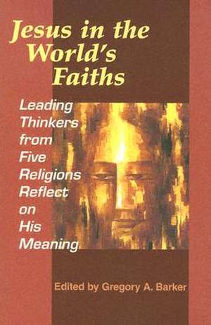 Jesus in the World's Faiths: Leading Thinkers from Five Religions Reflect on His Meaning de Gregory A. Barker