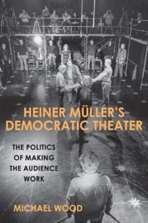 Heiner Müller`s Democratic Theater – The Politics of Making the Audience Work de Michael Wood