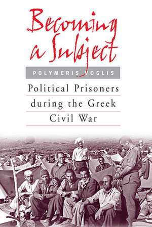 Becoming a Subject: Political Prisoners During the Greek Civil War, 1945-1950 de Polymeris Voglis