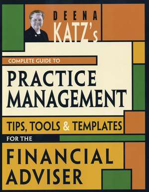 Deena Katz′s Complete Guide to Practice Management: Tips, Tools, and Templates for the Financial Adviser de Deena B. Katz